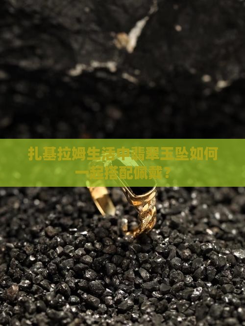 扎基拉姆生活中翡翠玉坠如何一起搭配佩戴？