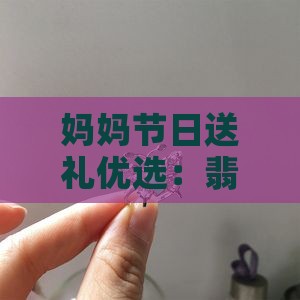 妈妈节日送礼优选：翡翠吊坠推荐及知名分享