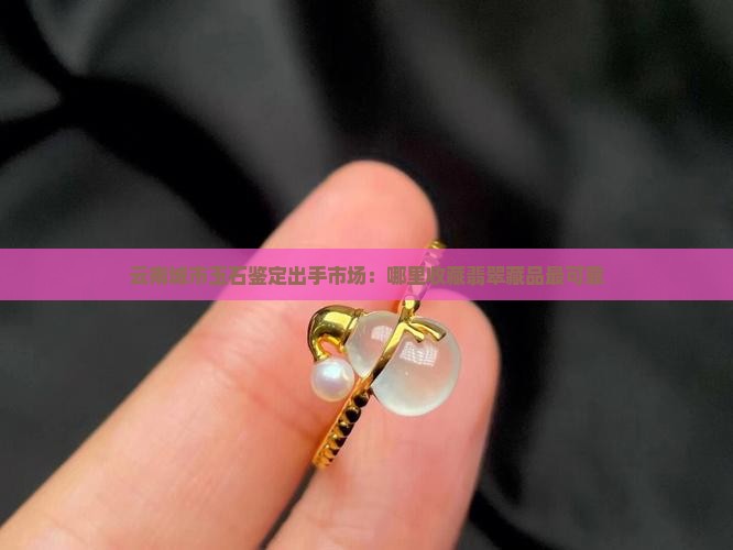 云南城市玉石鉴定出手市场：哪里收藏翡翠藏品最可靠