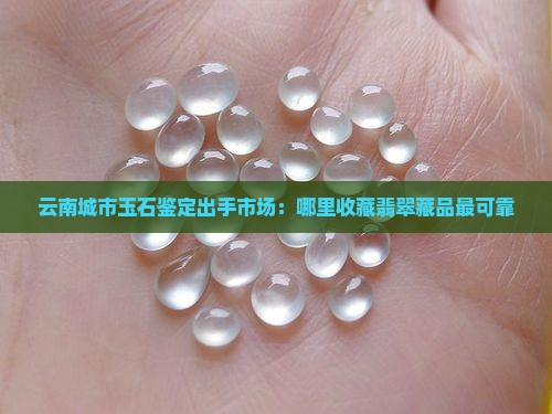 云南城市玉石鉴定出手市场：哪里收藏翡翠藏品最可靠