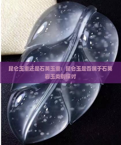 昆仑玉重还是石英玉重：昆仑玉是否属于石英岩玉类别探讨