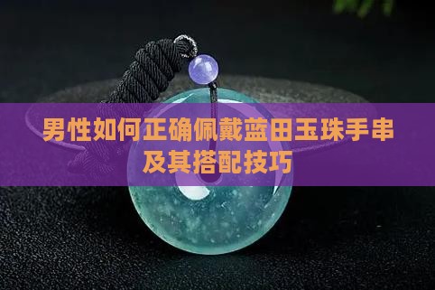 男性如何正确佩戴蓝田玉珠手串及其搭配技巧