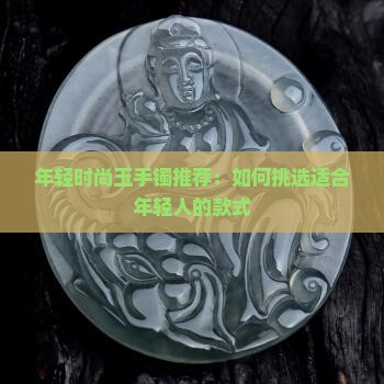 年轻时尚玉手镯推荐：如何挑选适合年轻人的款式
