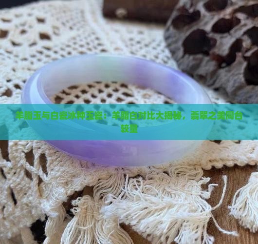 羊脂玉与白瓷冰种玉瓷：羊脂白对比大揭秘，翡翠之美同台较量