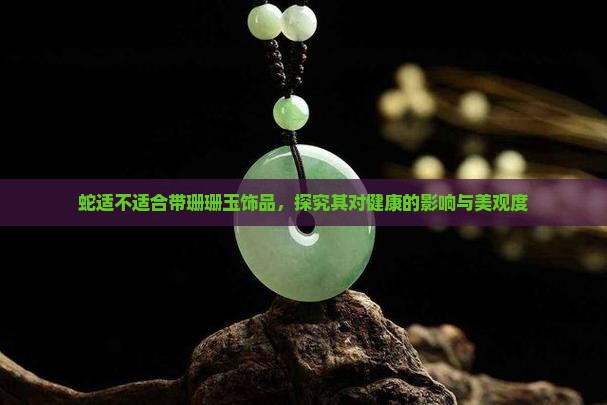 蛇适不适合带珊珊玉饰品，探究其对健康的影响与美观度