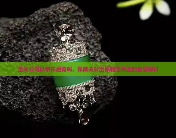 玉关公可以带在后背吗，佩戴关公玉佩和玉吊坠的宜忌探讨