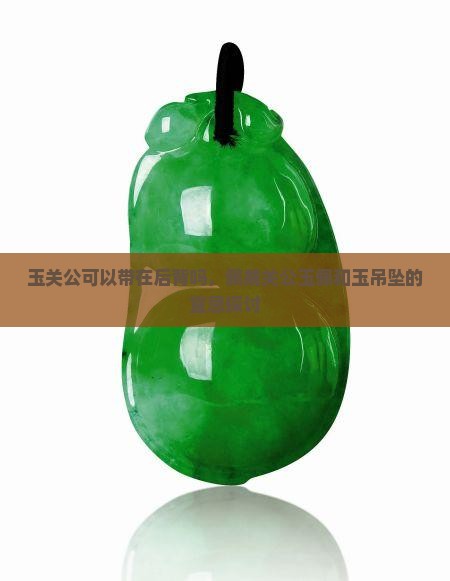玉关公可以带在后背吗，佩戴关公玉佩和玉吊坠的宜忌探讨