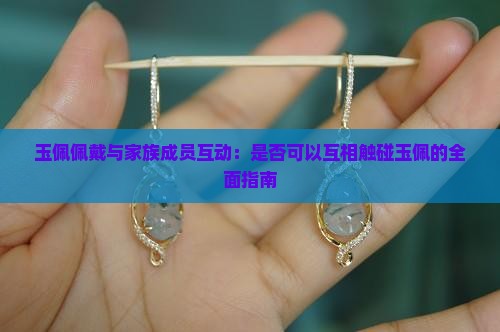 玉佩佩戴与家族成员互动：是否可以互相触碰玉佩的全面指南