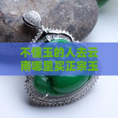 不懂玉的人去云南哪里买正宗玉器质量好？