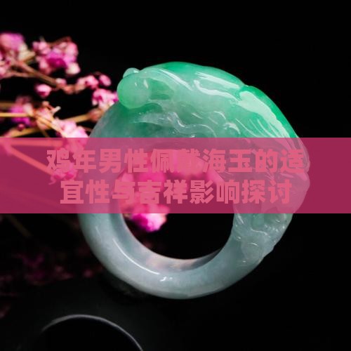 鸡年男性佩戴海玉的适宜性与吉祥影响探讨