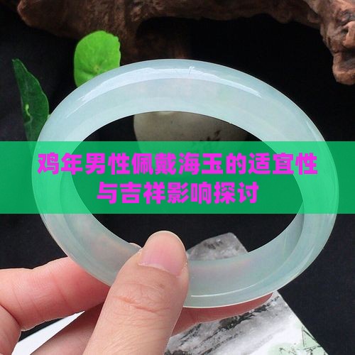 鸡年男性佩戴海玉的适宜性与吉祥影响探讨