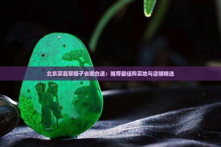 北京买翡翠镯子去哪合适：推荐最佳购买地与店铺精选
