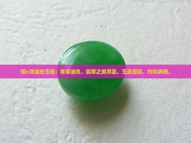 镯n清油地玉镯：青翠油亮，翡翠之美尽显，玉质细腻，时尚典雅。