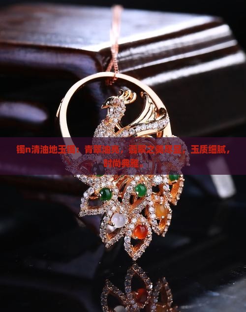 镯n清油地玉镯：青翠油亮，翡翠之美尽显，玉质细腻，时尚典雅。