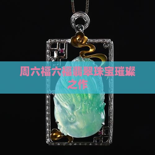 周六福六福翡翠珠宝璀璨之作 周六福六福翡翠珠宝璀璨之作