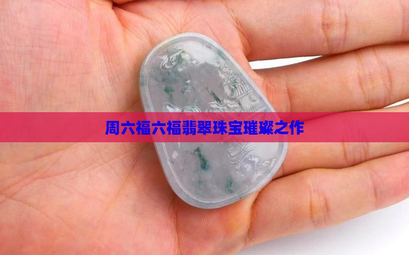 周六福六福翡翠珠宝璀璨之作 周六福六福翡翠珠宝璀璨之作