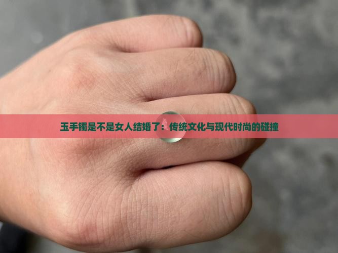玉手镯是不是女人结婚了：传统文化与现代时尚的碰撞