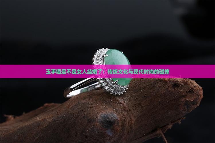 玉手镯是不是女人结婚了：传统文化与现代时尚的碰撞