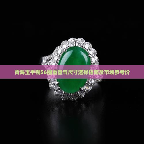 青海玉手镯56圈重量与尺寸选择指南及市场参考价