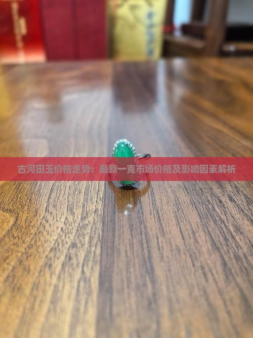 古河田玉价格走势：最新一克市场价格及影响因素解析