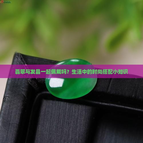 翡翠与发晶一起佩戴吗？生活中的时尚搭配小知识