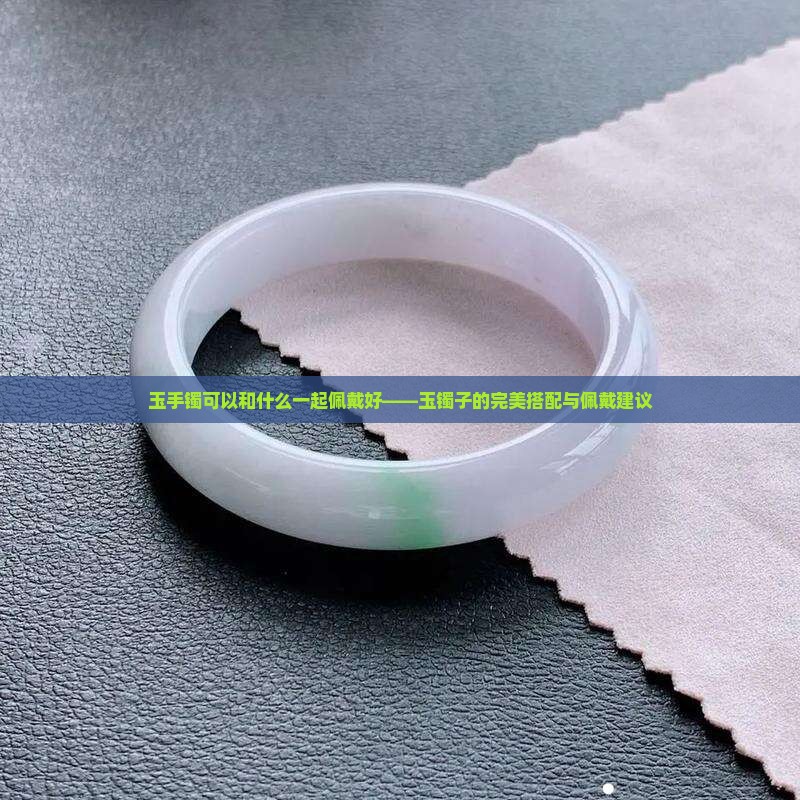 玉手镯可以和什么一起佩戴好——玉镯子的完美搭配与佩戴建议