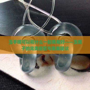 玉手镯可以和什么一起佩戴好——玉镯子的完美搭配与佩戴建议