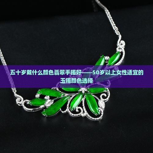 五十岁戴什么颜色翡翠手镯好——50岁以上女性适宜的玉镯颜色选择