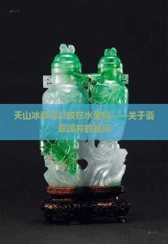 天山冰翠可以放在水里吗——关于翡翠保养的疑问