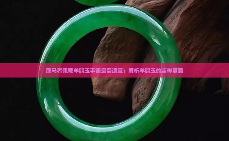属马者佩戴羊脂玉手镯是否适宜：解析羊脂玉的吉祥寓意