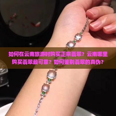 如何在云南旅游时购买正宗翡翠？云南哪里购买翡翠最可靠？如何鉴别翡翠的真伪？