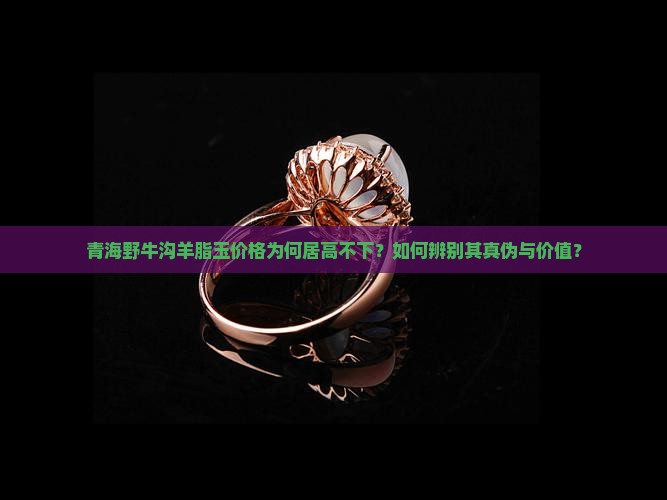 青海野牛沟羊脂玉价格为何居高不下？如何辨别其真伪与价值？