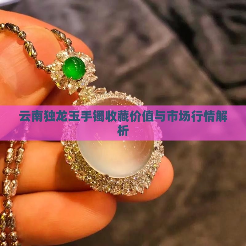 云南独龙玉手镯收藏价值与市场行情解析