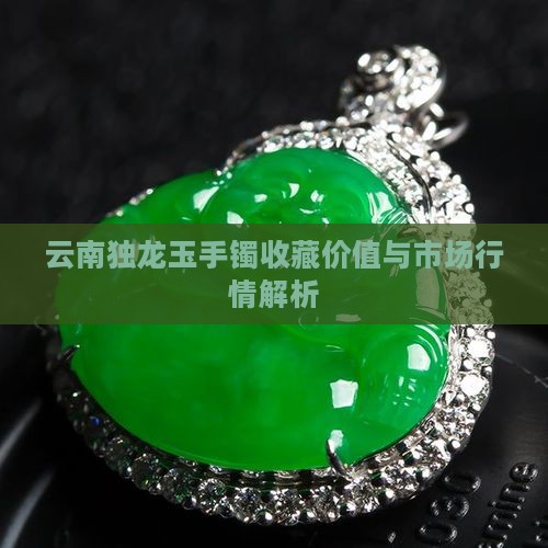 云南独龙玉手镯收藏价值与市场行情解析