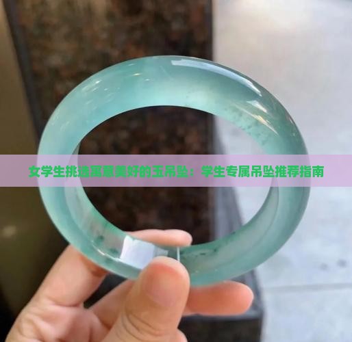 女学生挑选寓意美好的玉吊坠：学生专属吊坠推荐指南