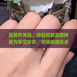 翡翠界黄翡、绿翡和紫翡哪种更为罕见珍贵，市场收藏热点揭秘？