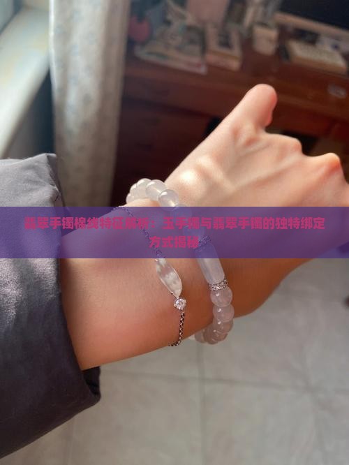 翡翠手镯棉线特征解析：玉手镯与翡翠手镯的独特绑定方式揭秘