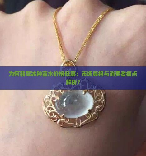 为何翡翠冰种蓝水价格低廉：市场真相与消费者痛点解析？