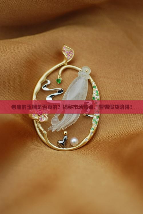 老庙的玉镯是否真的？揭秘市场热点，警惕假货陷阱！