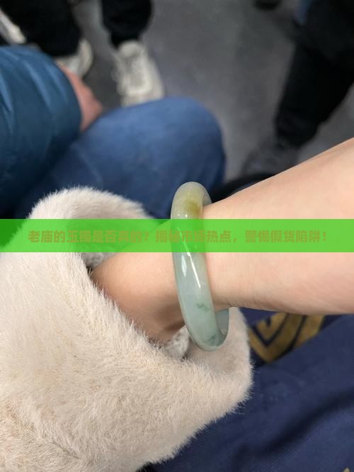 老庙的玉镯是否真的？揭秘市场热点，警惕假货陷阱！