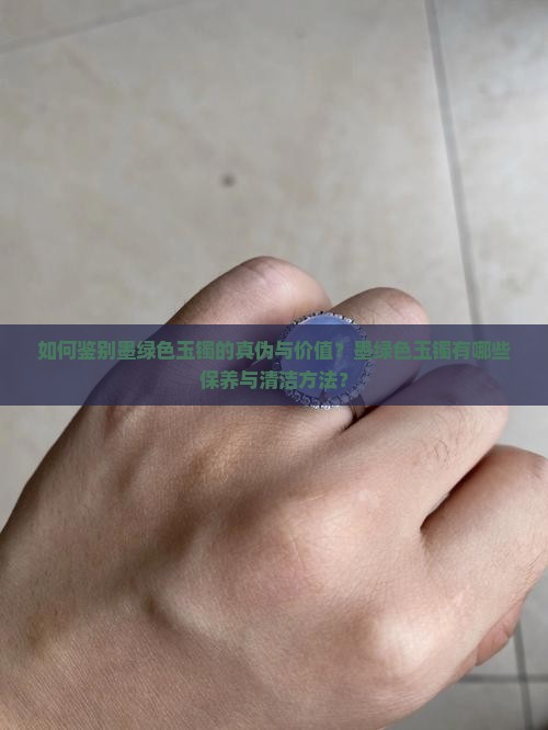 如何鉴别墨绿色玉镯的真伪与价值？墨绿色玉镯有哪些保养与清洁方法？