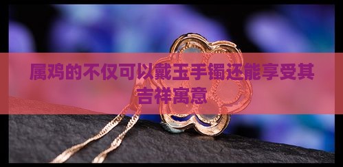 属鸡的不仅可以戴玉手镯还能享受其吉祥寓意