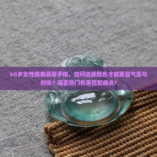 60岁女性佩戴翡翠手镯，如何选择颜色才能更显气质与时尚？探索热门色系搭配痛点！