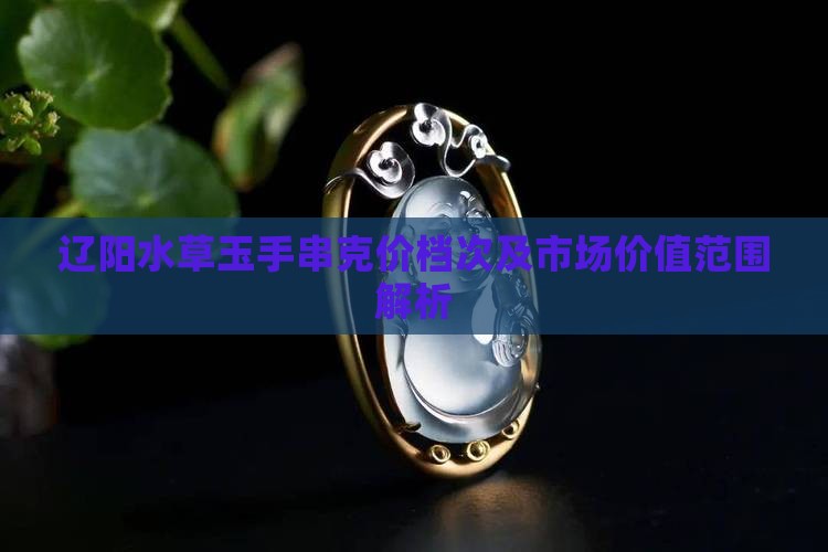 辽阳水草玉手串克价档次及市场价值范围解析