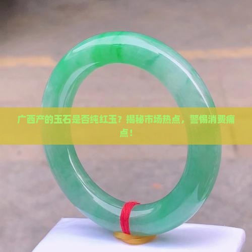 广西产的玉石是否纯红玉？揭秘市场热点，警惕消费痛点！