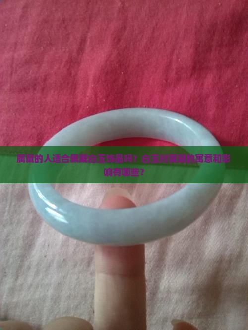 属鼠的人适合佩戴白玉饰品吗？白玉对属鼠的寓意和影响有哪些？