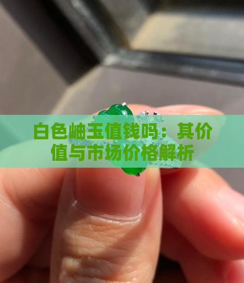 白色岫玉值钱吗：其价值与市场价格解析