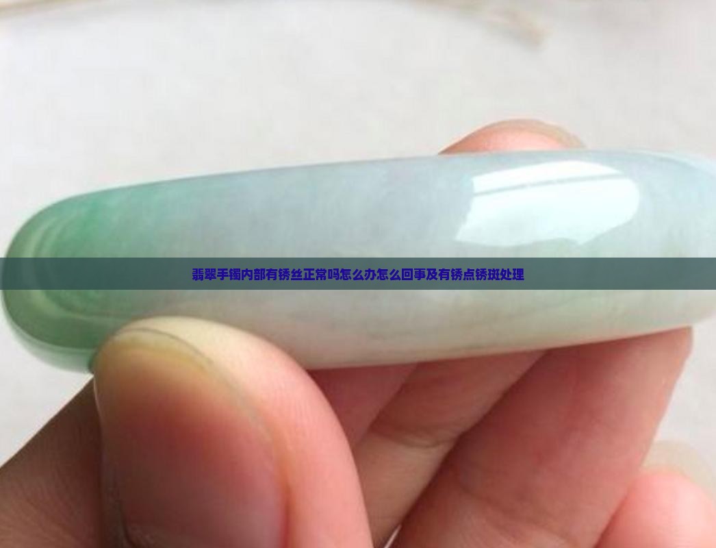 翡翠手镯内部有锈丝正常吗怎么办怎么回事及有锈点锈斑处理