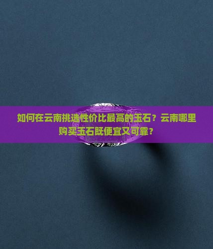 如何在云南挑选性价比最高的玉石？云南哪里购买玉石既便宜又可靠？