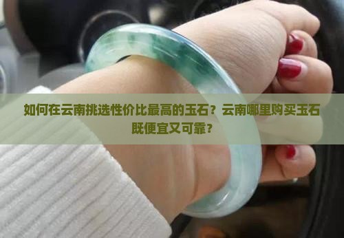如何在云南挑选性价比最高的玉石？云南哪里购买玉石既便宜又可靠？